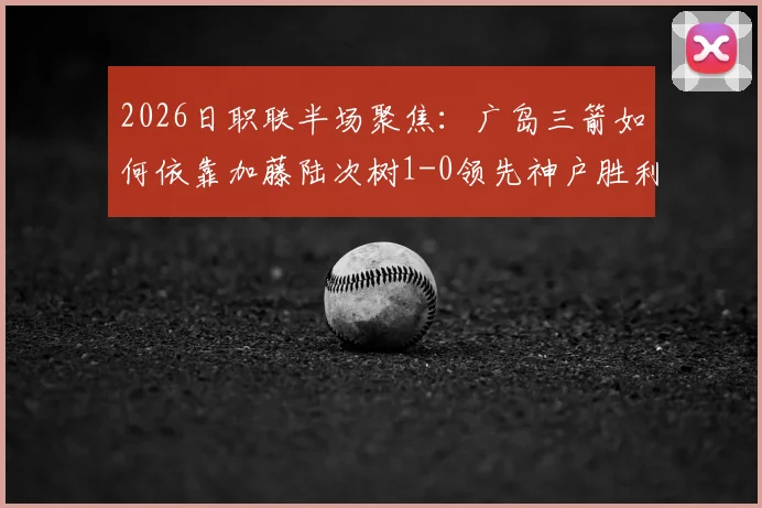 2026日职联半场聚焦:广岛三箭如何依靠加藤陆次树1-0领先神户胜利船,半场攻防数据深度拆解