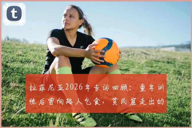 拉菲尼亚2026年专访回顾：童年训练后曾向路人乞食，贫民窟走出的足球巨星如何避免误入歧途