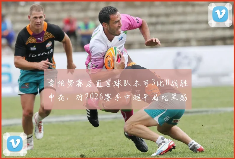 肯帕努赛后直言球队本可3比0战胜申花，对2026赛季中超平局结果感到失望