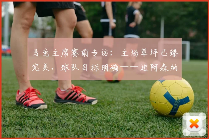 马竞主席赛前专访:主场草坪已臻完美,球队目标明确——进阿森纳两球锁定胜局
