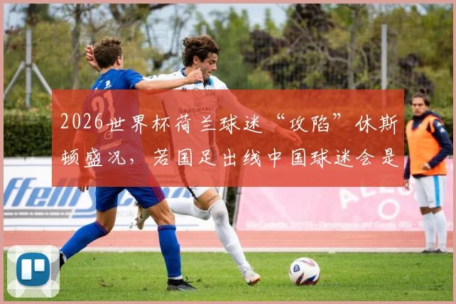 2026世界杯荷兰球迷“攻陷”休斯顿盛况，若国足出线中国球迷会是何等狂热场面？