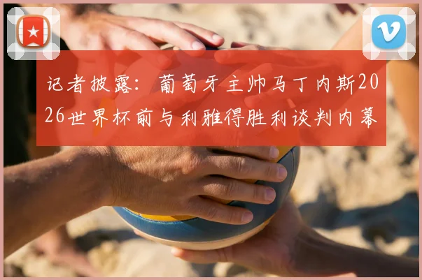 记者披露：葡萄牙主帅马丁内斯2026世界杯前与利雅得胜利谈判内幕，执教沙特球队时间线梳理