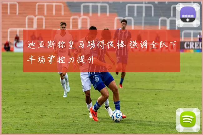 迪亚斯称皇马踢得很棒 强调全队下半场掌控力提升