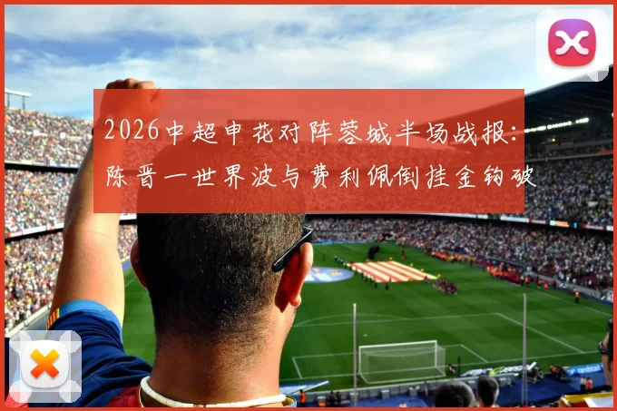 2026中超申花对阵蓉城半场战报:陈晋一世界波与费利佩倒挂金钩破门,申花2-1暂时领先