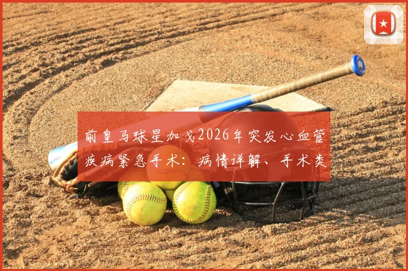 前皇马球星加戈2026年突发心血管疾病紧急手术:病情详解、手术类型与最新康复进展追踪