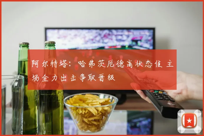 阿尔特塔：哈弗茨厄德高状态佳 主场全力出击争取晋级