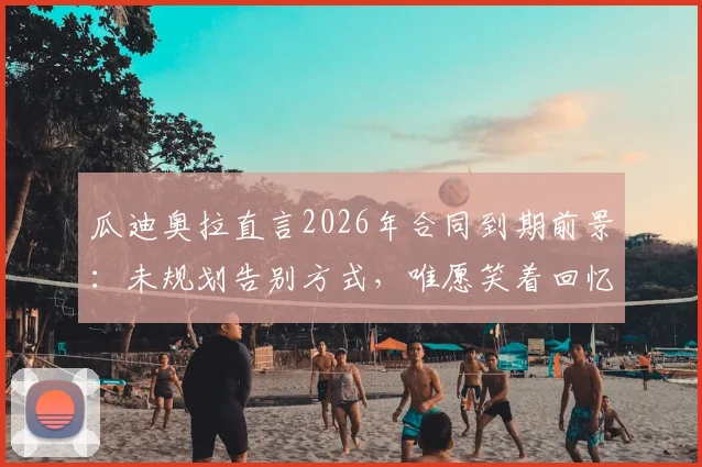 瓜迪奥拉直言2026年合同到期前景：未规划告别方式，唯愿笑着回忆曼城岁月