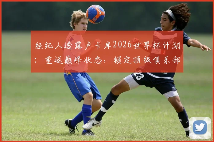 经纪人透露卢卡库2026世界杯计划:重返巅峰状态,锁定顶级俱乐部席位