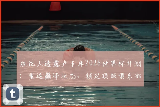 经纪人透露卢卡库2026世界杯计划:重返巅峰状态,锁定顶级俱乐部席位