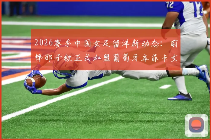 2026赛季中国女足留洋新动态：前锋邵子钦正式加盟葡萄牙本菲卡女足，附球员技术特点及转会市场分析