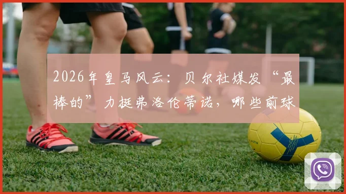2026年皇马风云：贝尔社媒发“最棒的”力挺弗洛伦蒂诺，哪些前球员公开站队支持了主席？